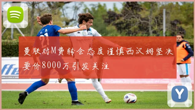 曼联对M费转会态度谨慎西汉姆坚决要价8000万引发关注