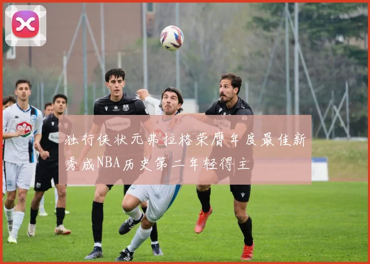 独行侠状元弗拉格荣膺年度最佳新秀成NBA历史第二年轻得主