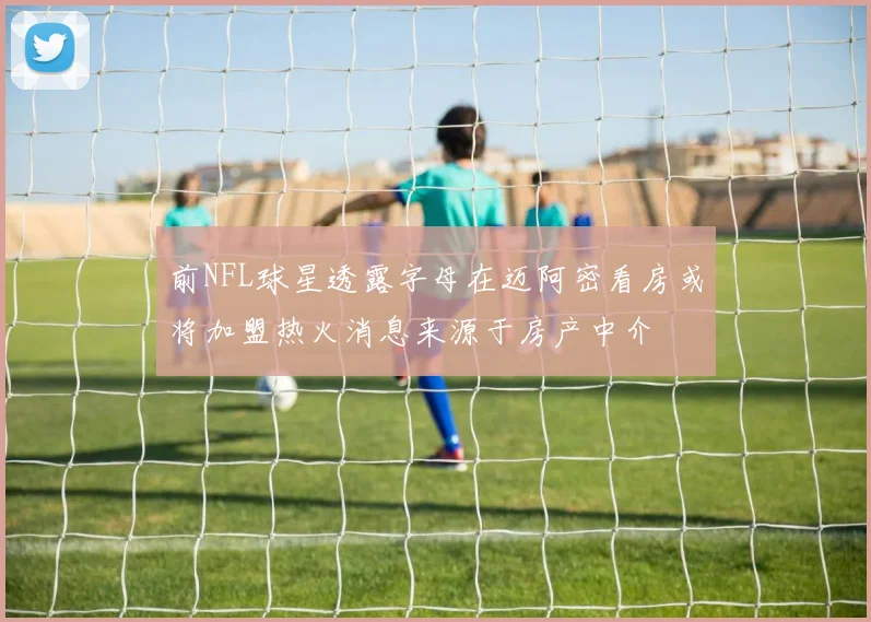 前NFL球星透露字母在迈阿密看房或将加盟热火消息来源于房产中介