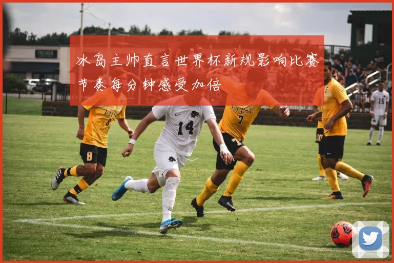 冰岛主帅直言世界杯新规影响比赛节奏每分钟感受加倍
