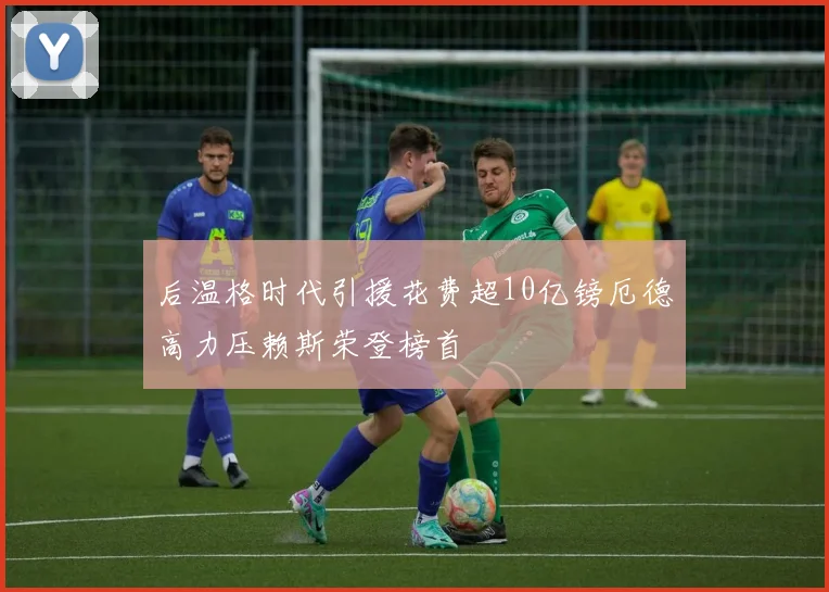 后温格时代引援花费超10亿镑厄德高力压赖斯荣登榜首
