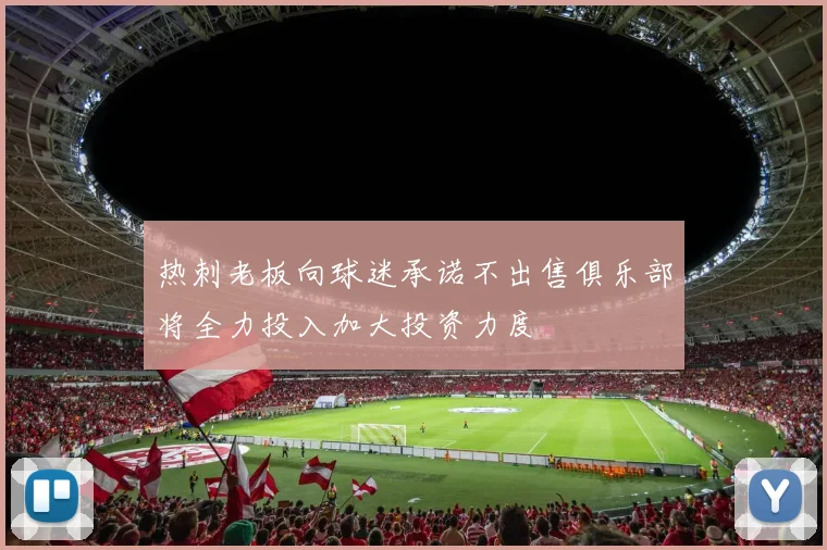 热刺老板向球迷承诺不出售俱乐部将全力投入加大投资力度