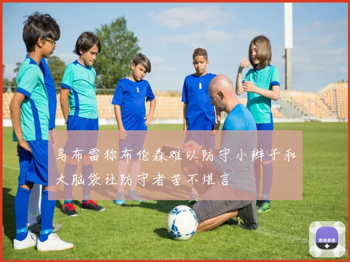 乌布雷称布伦森难以防守小辫子和大脑袋让防守者苦不堪言