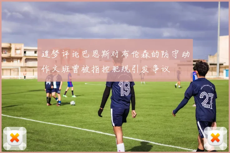追梦评论巴恩斯对布伦森的防守动作文班曾被指控犯规引发争议