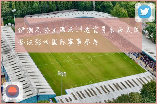 伊朗足协主席及14名官员未获美国签证影响国际赛事参与