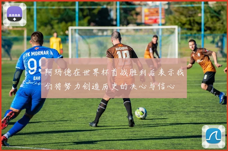 阿玛德在世界杯首战胜利后表示我们将努力创造历史的决心与信心