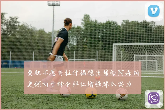 曼联不愿将拉什福德出售给阿森纳更倾向于转会拜仁增强球队实力