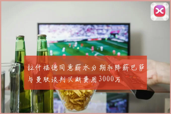 拉什福德同意薪水分期和降薪巴萨与曼联谈判买断费用3000万